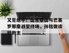 包含又见绝平！山东泰山与巴塞罗那鏖战至终场，孙铭徽读秒救主的词条
